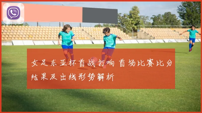 女足东亚杯首战打响 首场比赛比分结果及出线形势解析